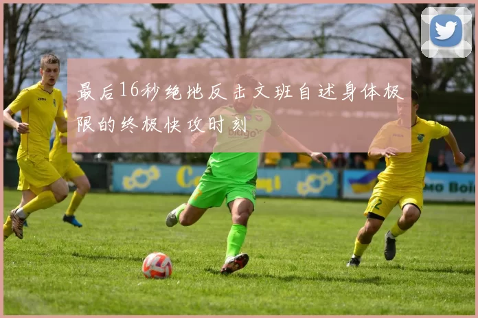 最后16秒绝地反击文班自述身体极限的终极快攻时刻