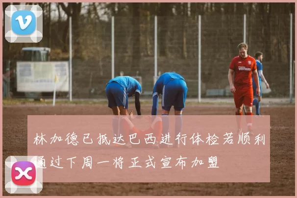 林加德已抵达巴西进行体检若顺利通过下周一将正式宣布加盟