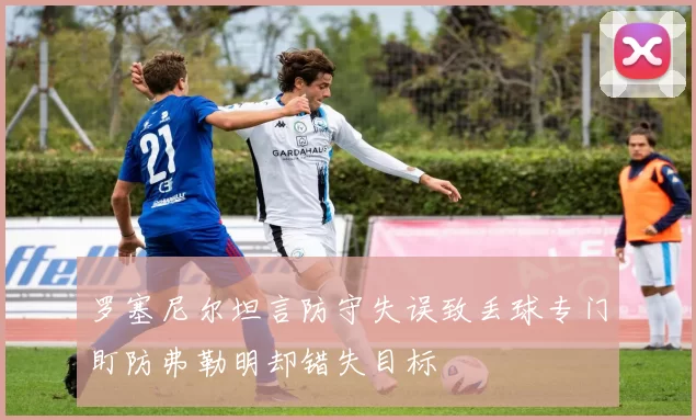 罗塞尼尔坦言防守失误致丢球专门盯防弗勒明却错失目标