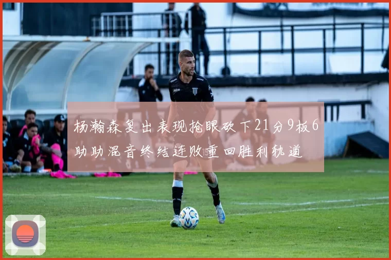 杨瀚森复出表现抢眼砍下21分9板6助助混音终结连败重回胜利轨道