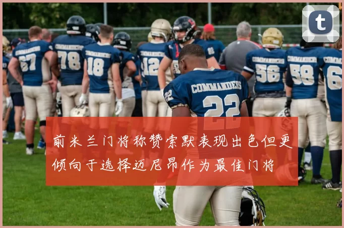 前米兰门将称赞索默表现出色但更倾向于选择迈尼昂作为最佳门将
