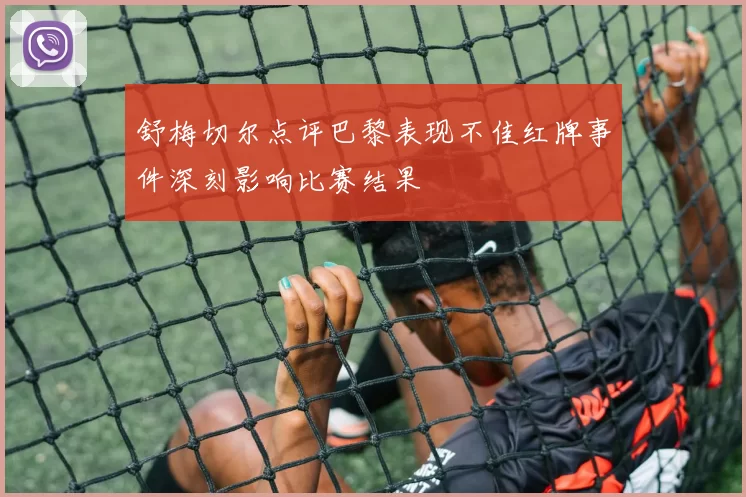 舒梅切尔点评巴黎表现不佳红牌事件深刻影响比赛结果