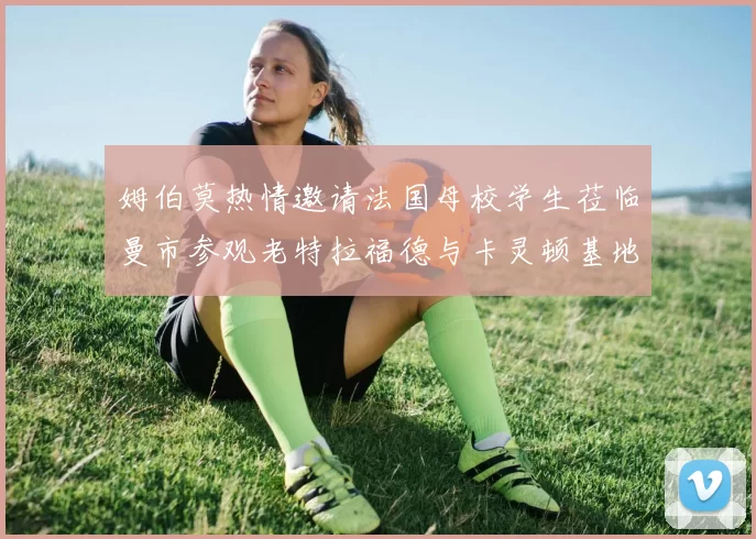 姆伯莫热情邀请法国母校学生莅临曼市参观老特拉福德与卡灵顿基地