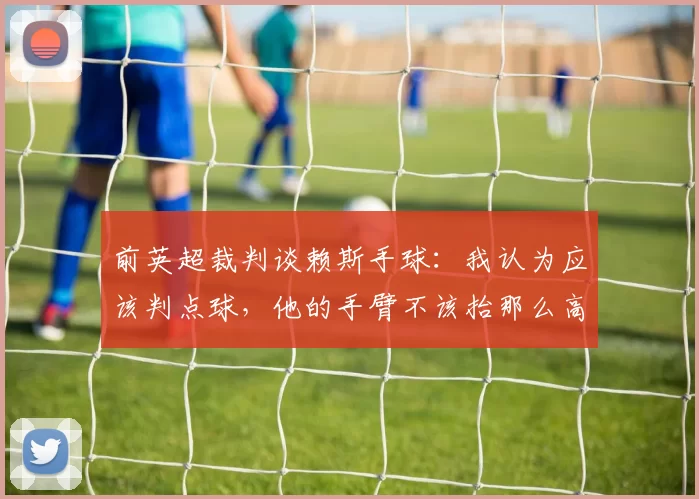 前英超裁判谈赖斯手球：我认为应该判点球，他的手臂不该抬那么高