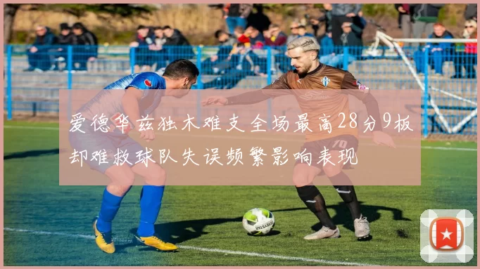 爱德华兹独木难支全场最高28分9板却难救球队失误频繁影响表现