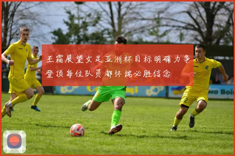 王霜展望女足亚洲杯目标明确力争登顶每位队员都怀揣必胜信念