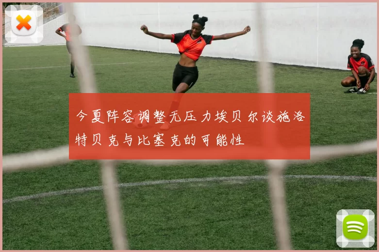 今夏阵容调整无压力埃贝尔谈施洛特贝克与比塞克的可能性