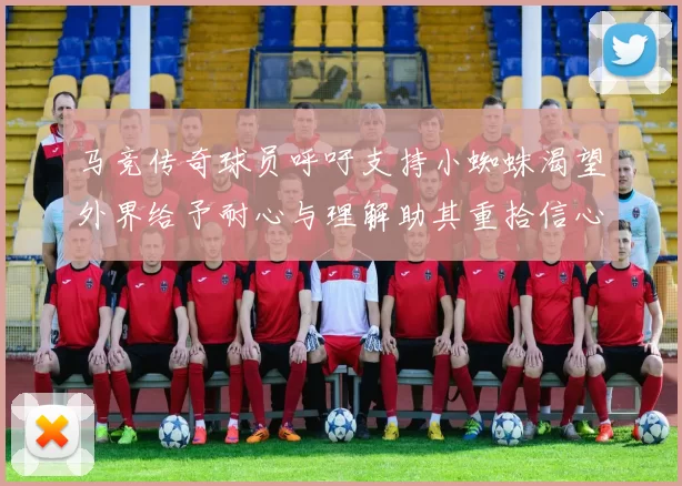 马竞传奇球员呼吁支持小蜘蛛渴望外界给予耐心与理解助其重拾信心