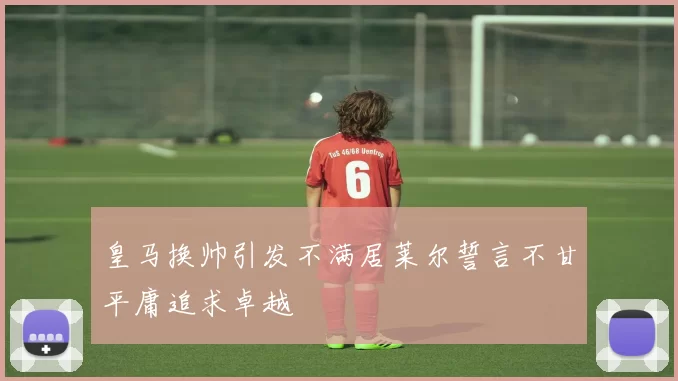 皇马换帅引发不满居莱尔誓言不甘平庸追求卓越