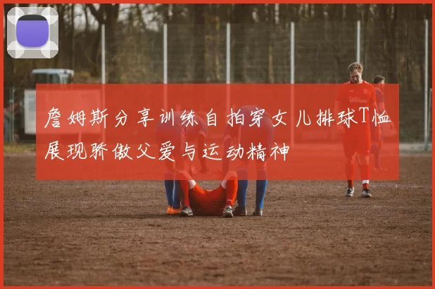 詹姆斯分享训练自拍穿女儿排球T恤展现骄傲父爱与运动精神