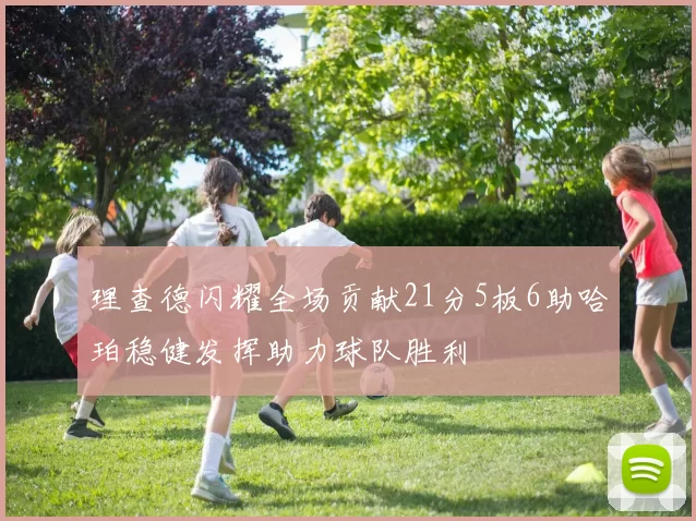 理查德闪耀全场贡献21分5板6助哈珀稳健发挥助力球队胜利