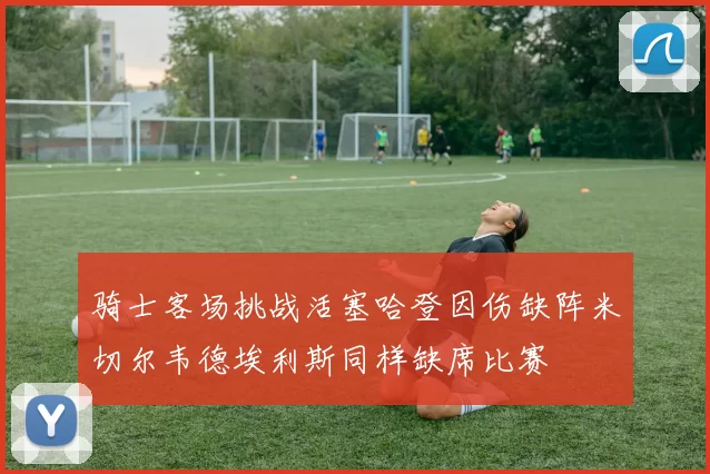 骑士客场挑战活塞哈登因伤缺阵米切尔韦德埃利斯同样缺席比赛
