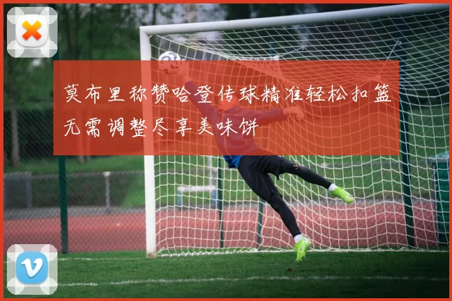 莫布里称赞哈登传球精准轻松扣篮无需调整尽享美味饼