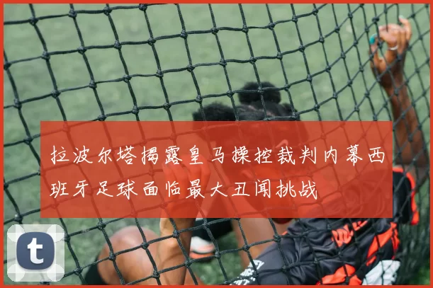 拉波尔塔揭露皇马操控裁判内幕西班牙足球面临最大丑闻挑战