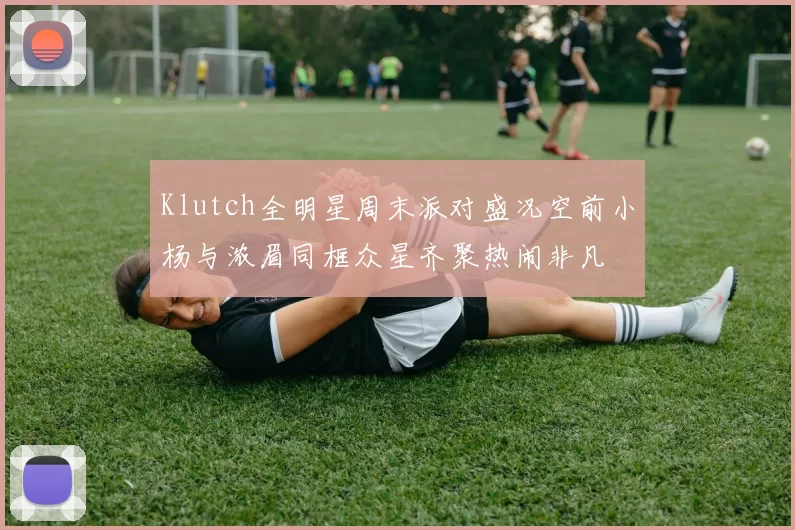 Klutch全明星周末派对盛况空前小杨与浓眉同框众星齐聚热闹非凡