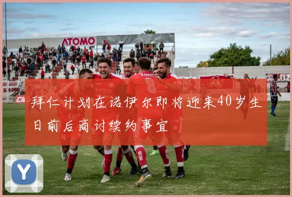 拜仁计划在诺伊尔即将迎来40岁生日前后商讨续约事宜