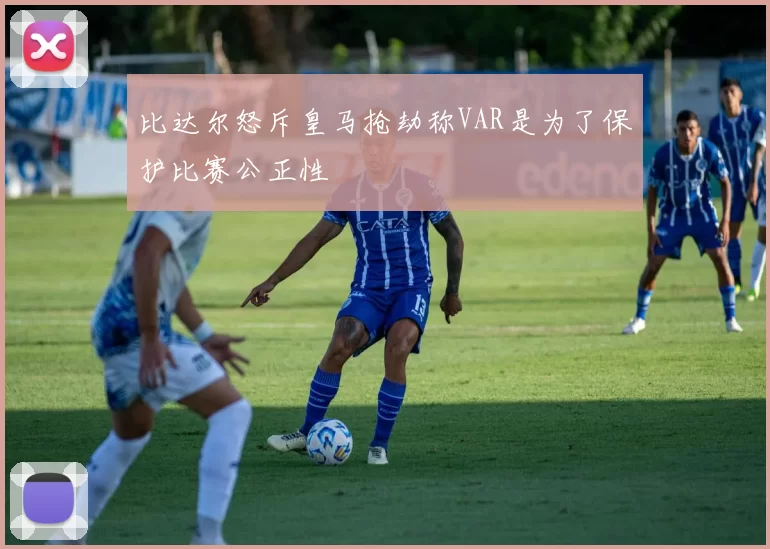 比达尔怒斥皇马抢劫称VAR是为了保护比赛公正性
