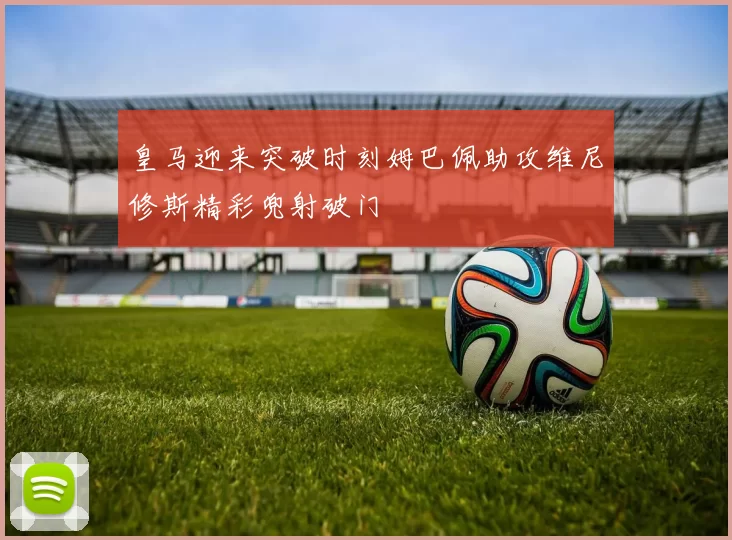 皇马迎来突破时刻姆巴佩助攻维尼修斯精彩兜射破门